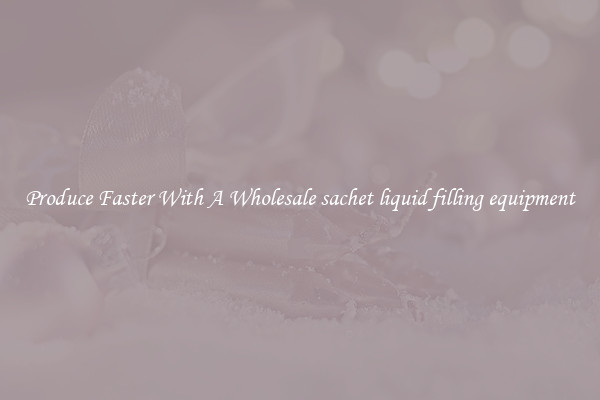 Produce Faster With A Wholesale sachet liquid filling equipment