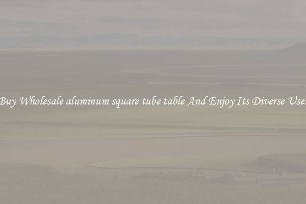 Buy Wholesale aluminum square tube table And Enjoy Its Diverse Uses